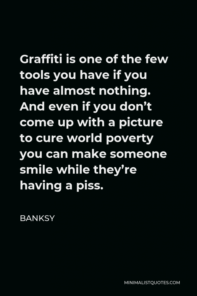 Banksy Quote - Graffiti is one of the few tools you have if you have almost nothing. And even if you don’t come up with a picture to cure world poverty you can make someone smile while they’re having a piss.