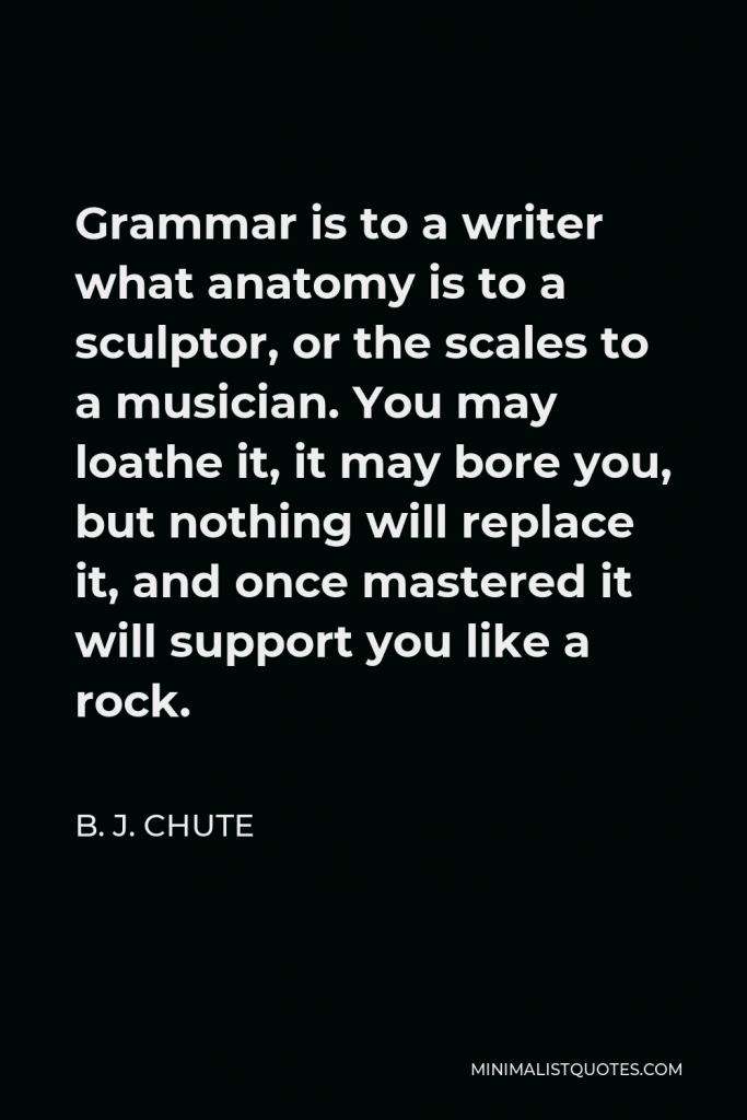 B. J. Chute Quote - Grammar is to a writer what anatomy is to a sculptor, or the scales to a musician. You may loathe it, it may bore you, but nothing will replace it, and once mastered it will support you like a rock.