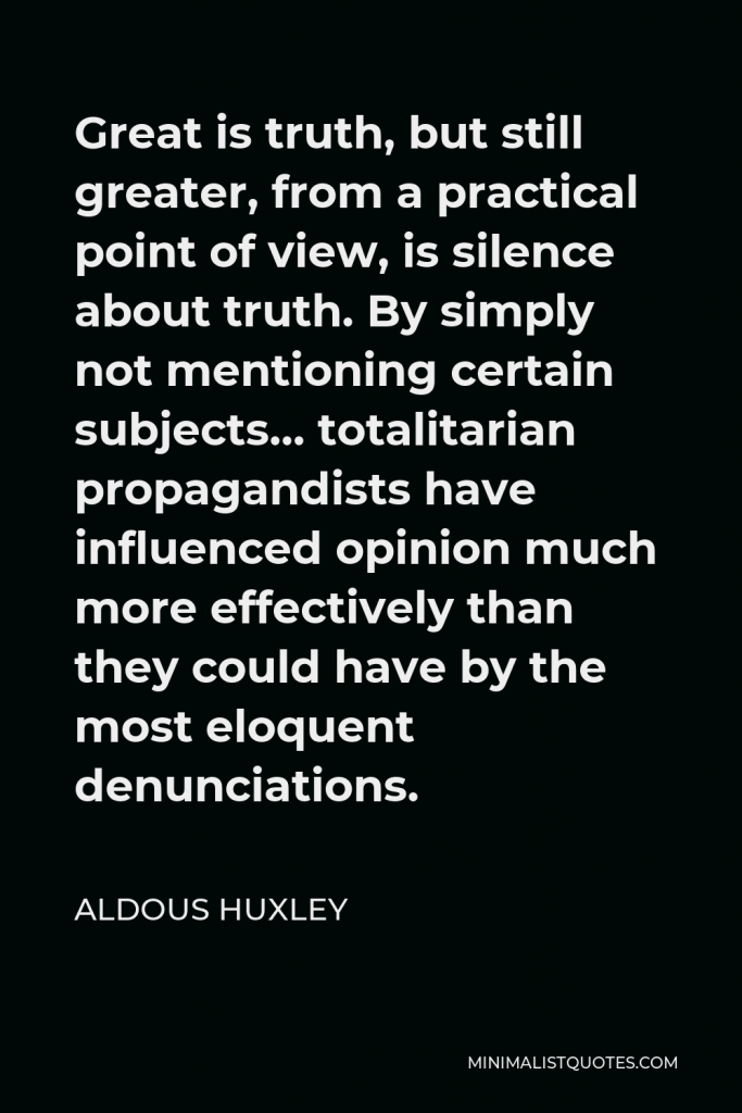 Aldous Huxley Quote - Great is truth, but still greater, from a practical point of view, is silence about truth. By simply not mentioning certain subjects… totalitarian propagandists have influenced opinion much more effectively than they could have by the most eloquent denunciations.