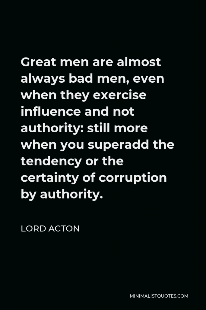 Lord Acton Quote - Great men are almost always bad men, even when they exercise influence and not authority: still more when you superadd the tendency or the certainty of corruption by authority.