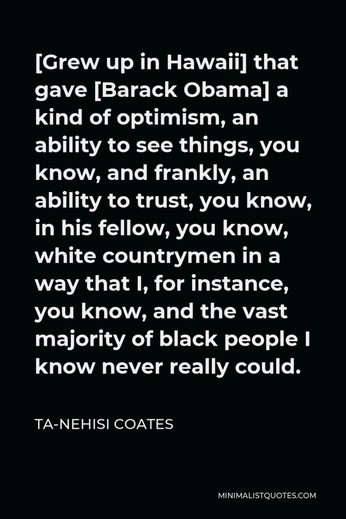 Ta-Nehisi Coates Quote - [Grew up in Hawaii] that gave [Barack Obama] a kind of optimism, an ability to see things, you know, and frankly, an ability to trust, you know, in his fellow, you know, white countrymen in a way that I, for instance, you know, and the vast majority of black people I know never really could.