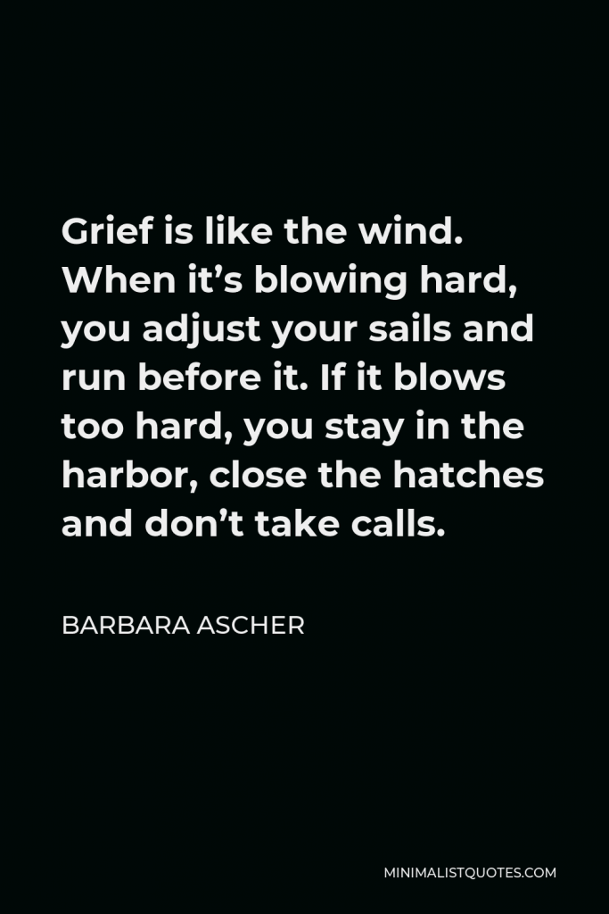 Barbara Ascher Quote - Grief is like the wind. When it’s blowing hard, you adjust your sails and run before it. If it blows too hard, you stay in the harbor, close the hatches and don’t take calls.