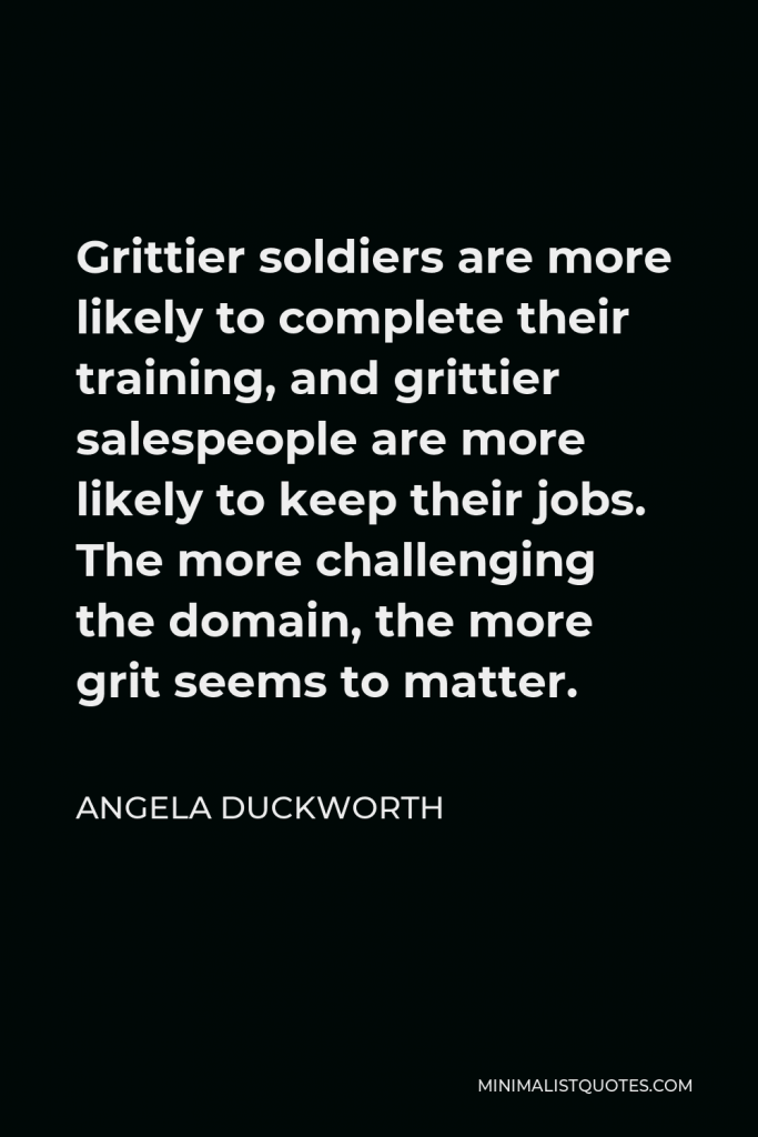 Angela Duckworth Quote - Grittier soldiers are more likely to complete their training, and grittier salespeople are more likely to keep their jobs. The more challenging the domain, the more grit seems to matter.