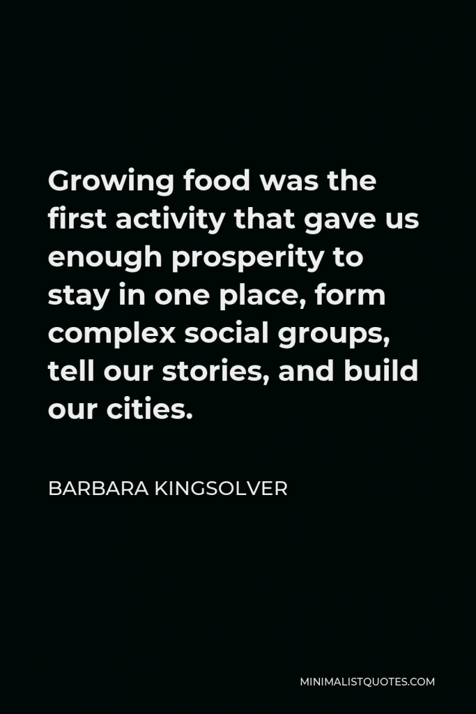 Barbara Kingsolver Quote - Growing food was the first activity that gave us enough prosperity to stay in one place, form complex social groups, tell our stories, and build our cities.