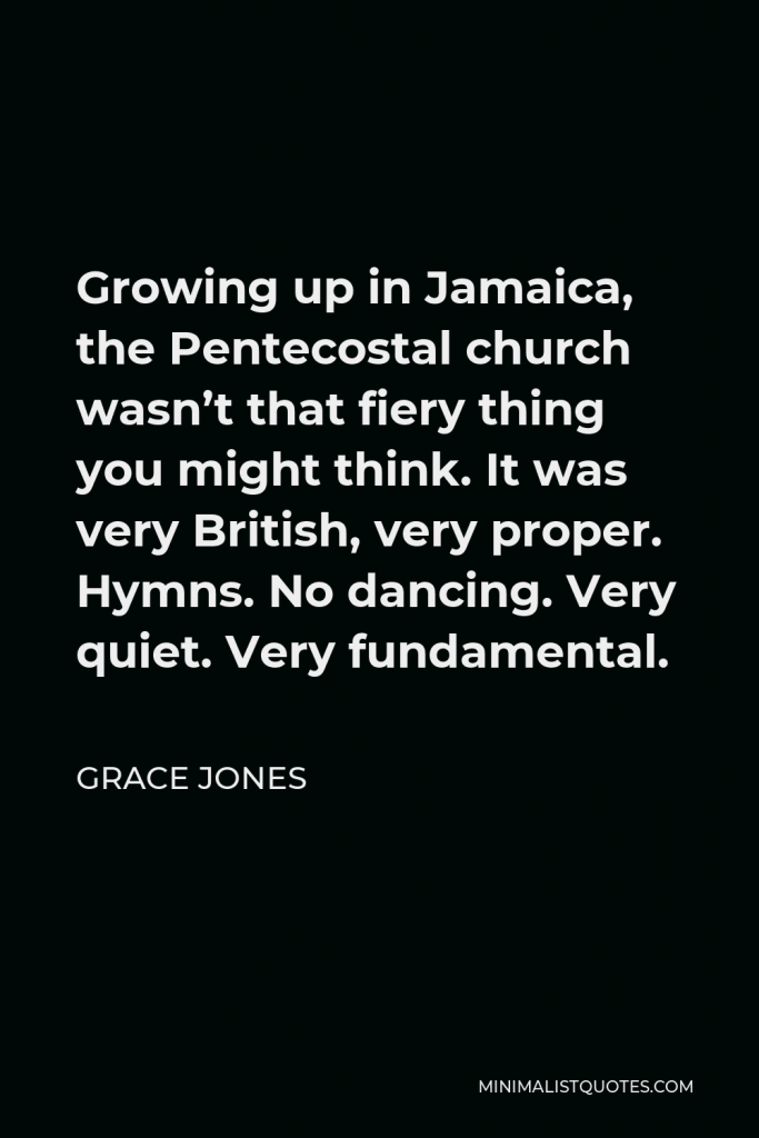 Grace Jones Quote - Growing up in Jamaica, the Pentecostal church wasn’t that fiery thing you might think. It was very British, very proper. Hymns. No dancing. Very quiet. Very fundamental.