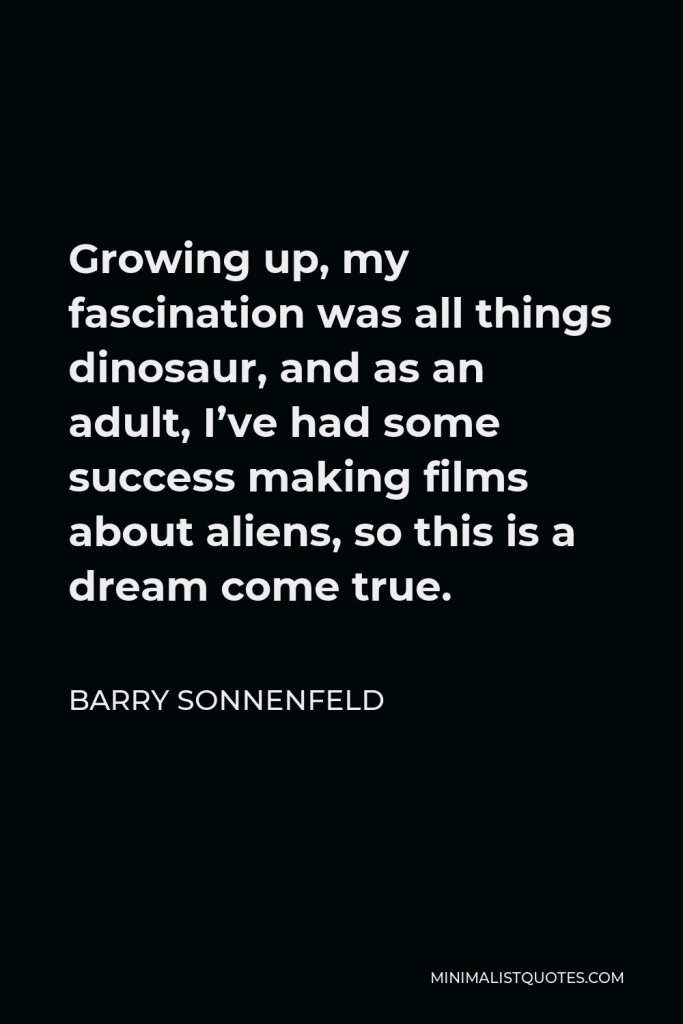 Barry Sonnenfeld Quote - Growing up, my fascination was all things dinosaur, and as an adult, I’ve had some success making films about aliens, so this is a dream come true.