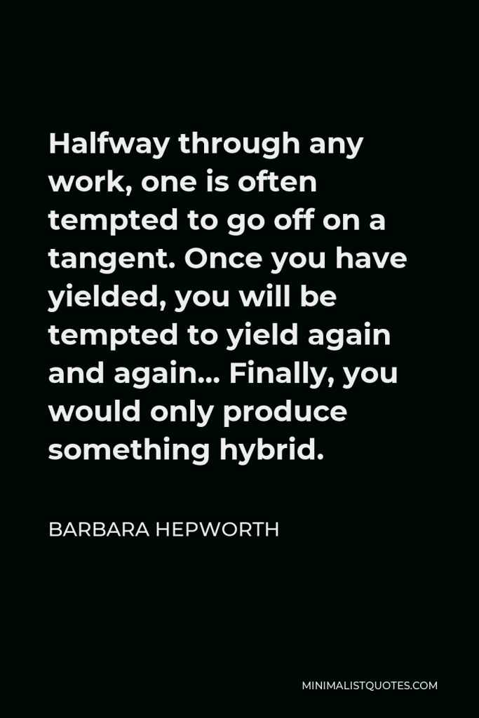 Barbara Hepworth Quote - Halfway through any work, one is often tempted to go off on a tangent. Once you have yielded, you will be tempted to yield again and again… Finally, you would only produce something hybrid.