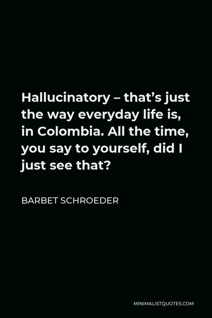 Barbet Schroeder Quote - Hallucinatory – that’s just the way everyday life is, in Colombia. All the time, you say to yourself, did I just see that?