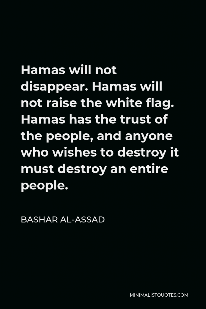 Bashar al-Assad Quote - Hamas will not disappear. Hamas will not raise the white flag. Hamas has the trust of the people, and anyone who wishes to destroy it must destroy an entire people.