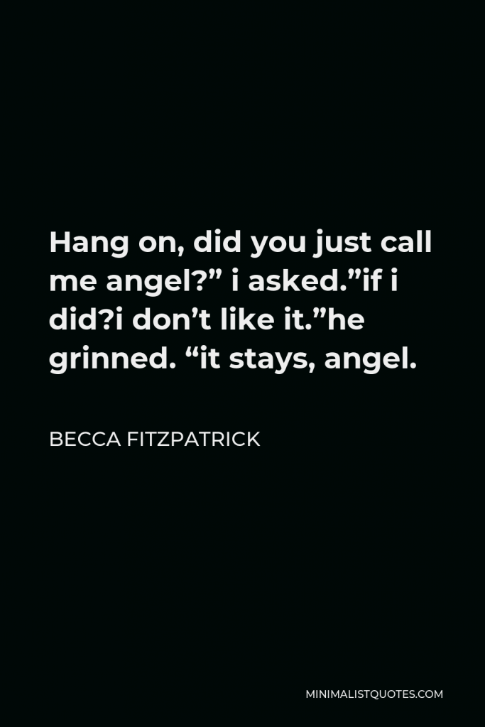Becca Fitzpatrick Quote - Hang on, did you just call me angel? I asked. If i did? I dont like it. He grinned. It stays. Angel. He leaned across the table, raised his hand to my face, and brushed his thumb along one corner of my mouth. I pulled away, too late.