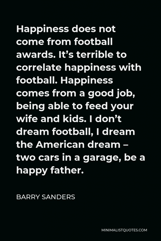 Barry Sanders Quote - Happiness does not come from football awards. It’s terrible to correlate happiness with football. Happiness comes from a good job, being able to feed your wife and kids. I don’t dream football, I dream the American dream – two cars in a garage, be a happy father.