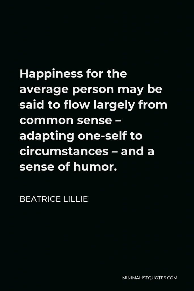 Beatrice Lillie Quote - Happiness for the average person may be said to flow largely from common sense – adapting one-self to circumstances – and a sense of humor.