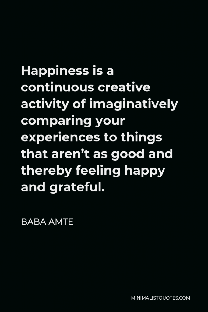 Baba Amte Quote - Happiness is a continuous creative activity of imaginatively comparing your experiences to things that aren’t as good and thereby feeling happy and grateful.