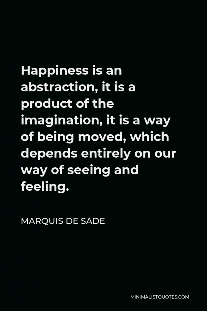 Marquis de Sade Quote - Happiness is an abstraction, it is a product of the imagination, it is a way of being moved, which depends entirely on our way of seeing and feeling.
