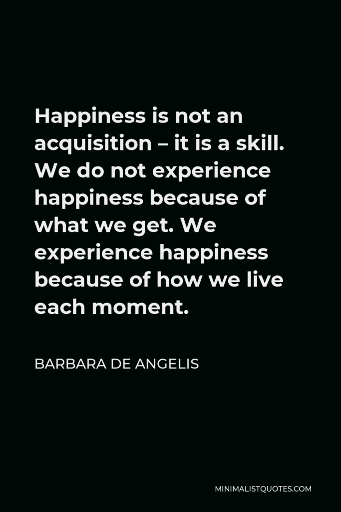 Barbara De Angelis Quote - Happiness is not an acquisition – it is a skill. We do not experience happiness because of what we get. We experience happiness because of how we live each moment.