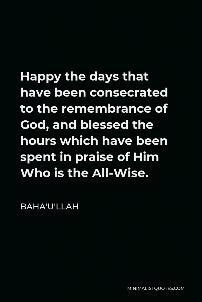 Baha'u'llah Quote - Happy the days that have been consecrated to the remembrance of God, and blessed the hours which have been spent in praise of Him Who is the All-Wise.