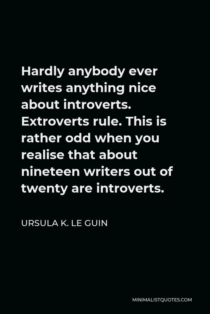 Ursula K. Le Guin Quote - Hardly anybody ever writes anything nice about introverts. Extroverts rule. This is rather odd when you realise that about nineteen writers out of twenty are introverts.