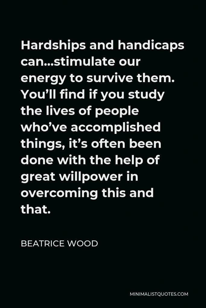 Beatrice Wood Quote - Hardships and handicaps can…stimulate our energy to survive them. You’ll find if you study the lives of people who’ve accomplished things, it’s often been done with the help of great willpower in overcoming this and that.
