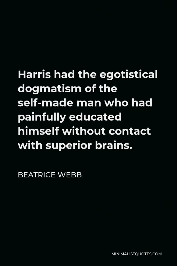 Beatrice Webb Quote - Harris had the egotistical dogmatism of the self-made man who had painfully educated himself without contact with superior brains.