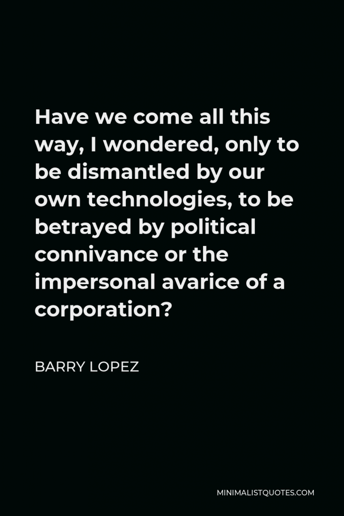 Barry Lopez Quote - Have we come all this way, I wondered, only to be dismantled by our own technologies, to be betrayed by political connivance or the impersonal avarice of a corporation?