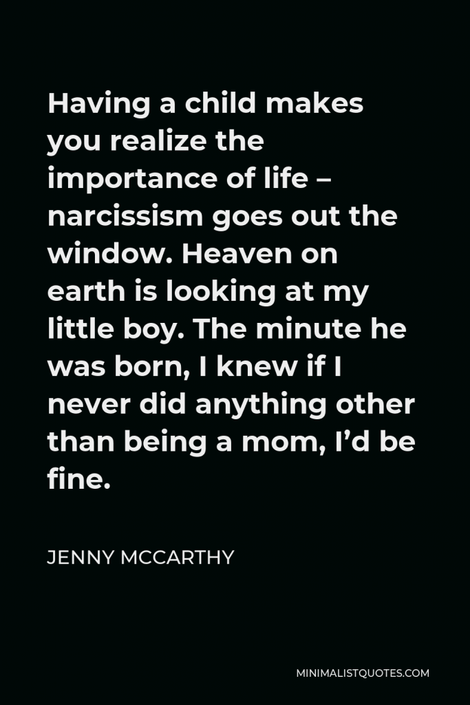 Jenny McCarthy Quote - Having a child makes you realize the importance of life – narcissism goes out the window. Heaven on earth is looking at my little boy. The minute he was born, I knew if I never did anything other than being a mom, I’d be fine.