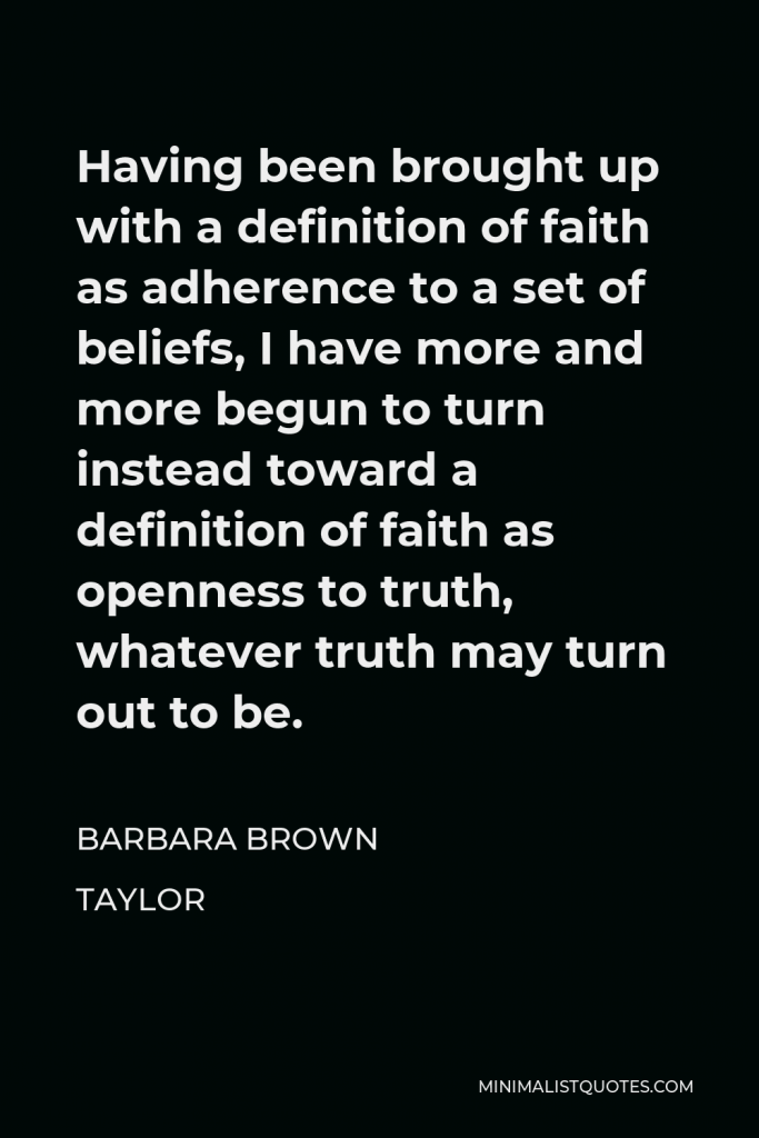 Barbara Brown Taylor Quote - Having been brought up with a definition of faith as adherence to a set of beliefs, I have more and more begun to turn instead toward a definition of faith as openness to truth, whatever truth may turn out to be.