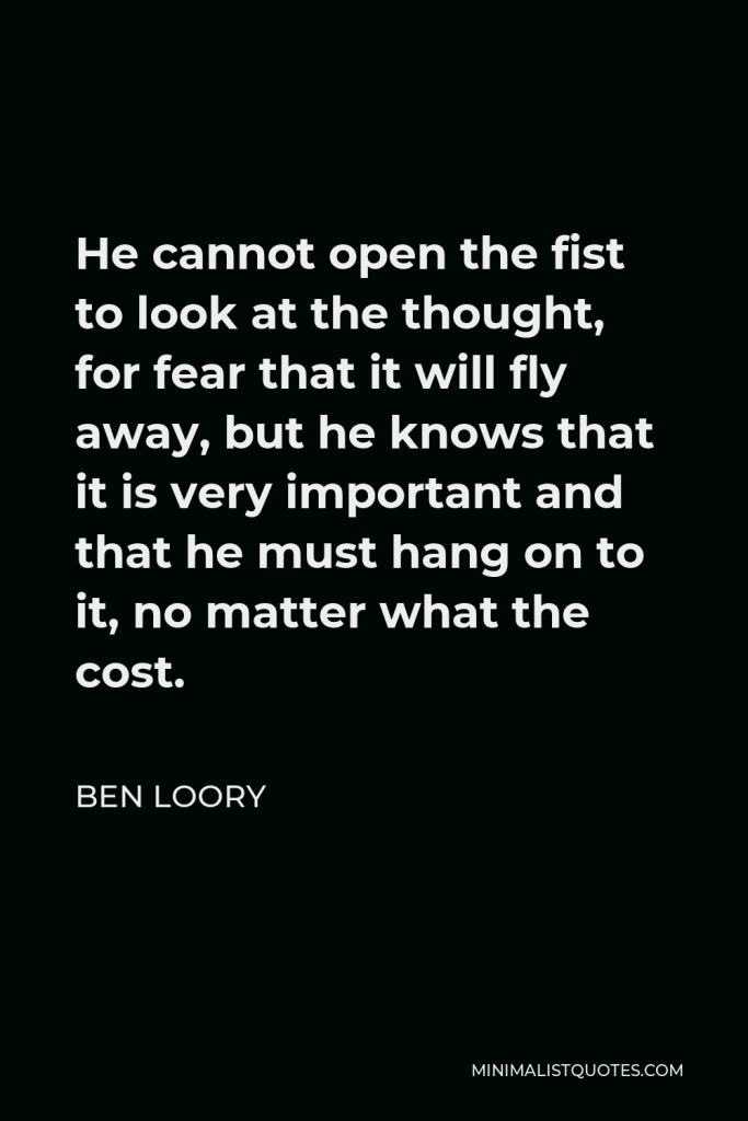 Ben Loory Quote - He cannot open the fist to look at the thought, for fear that it will fly away, but he knows that it is very important and that he must hang on to it, no matter what the cost.