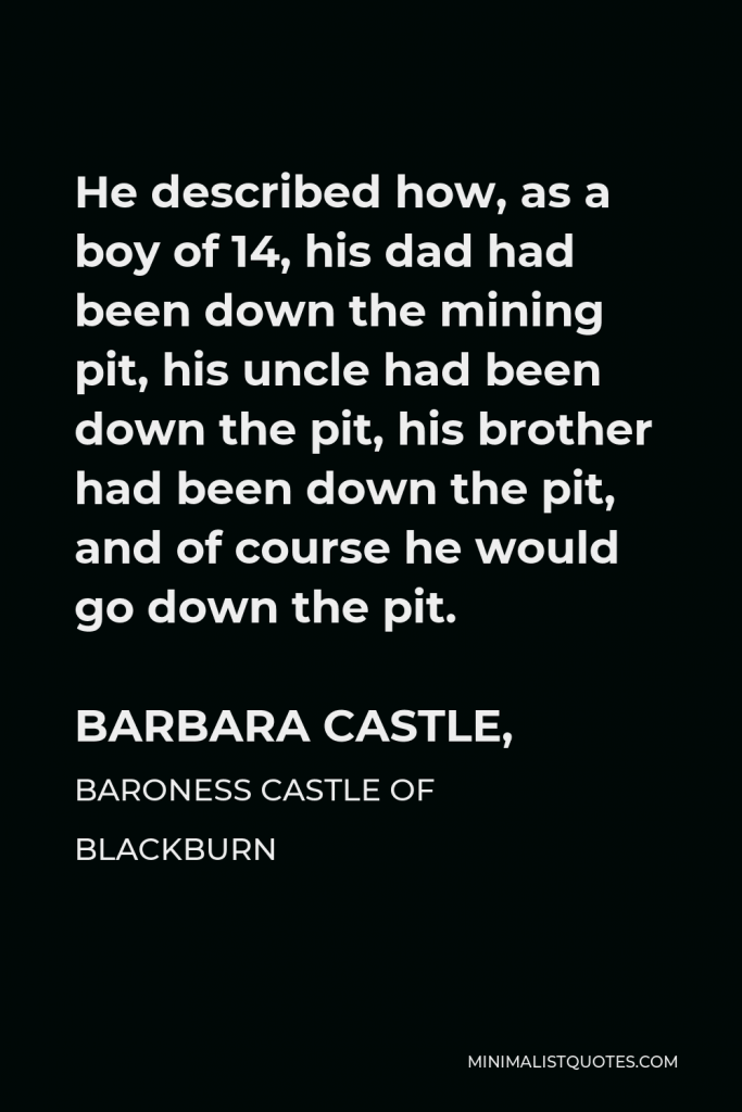 Barbara Castle, Baroness Castle of Blackburn Quote - He described how, as a boy of 14, his dad had been down the mining pit, his uncle had been down the pit, his brother had been down the pit, and of course he would go down the pit.