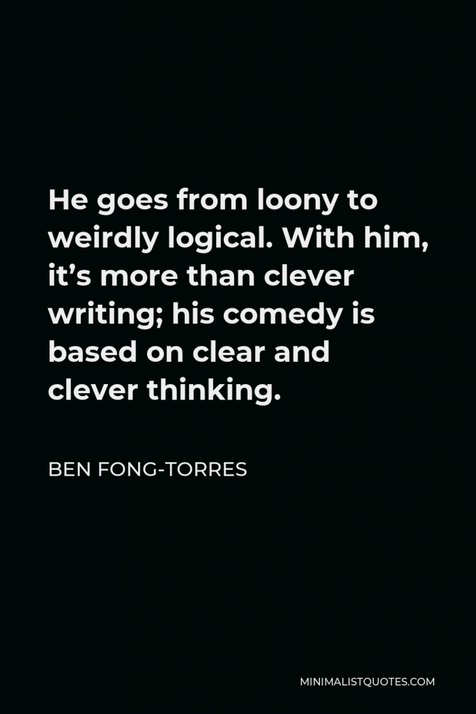 Ben Fong-Torres Quote - He goes from loony to weirdly logical. With him, it’s more than clever writing; his comedy is based on clear and clever thinking.