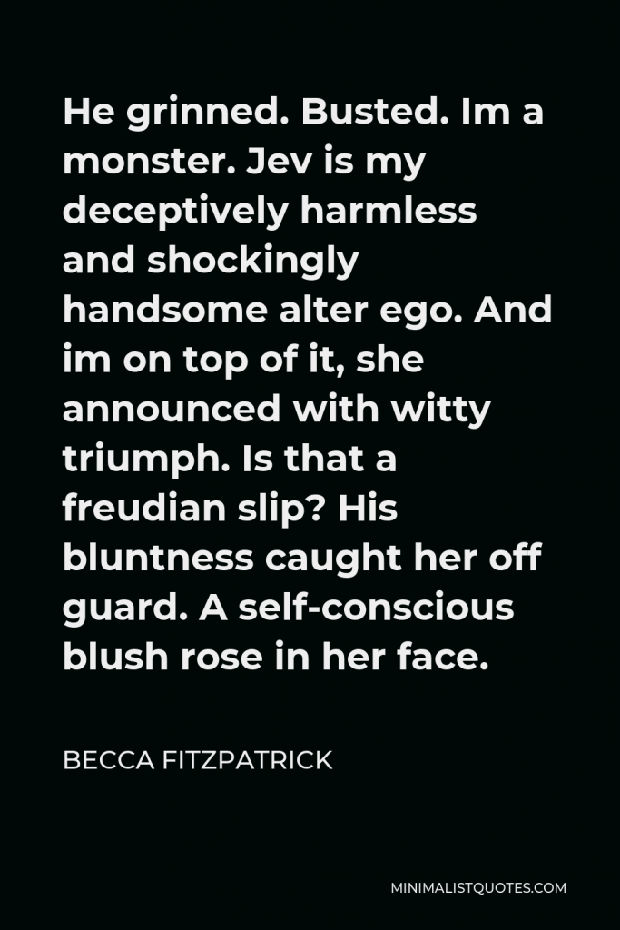 Becca Fitzpatrick Quote - He grinned. Busted. Im a monster. Jev is my deceptively harmless and shockingly handsome alter ego. And im on top of it, she announced with witty triumph. Is that a freudian slip? His bluntness caught her off guard. A self-conscious blush rose in her face.