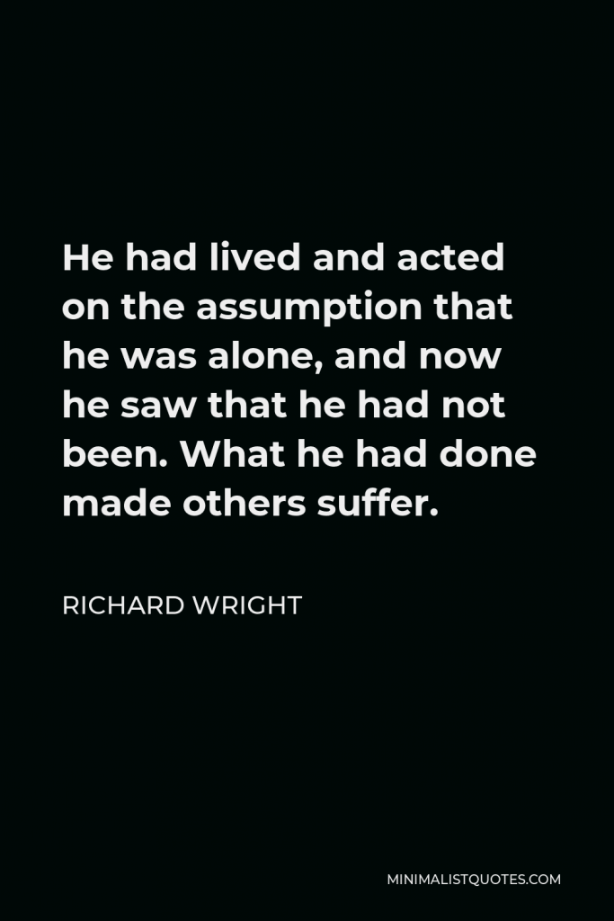 Richard Wright Quote - He had lived and acted on the assumption that he was alone, and now he saw that he had not been. What he had done made others suffer.