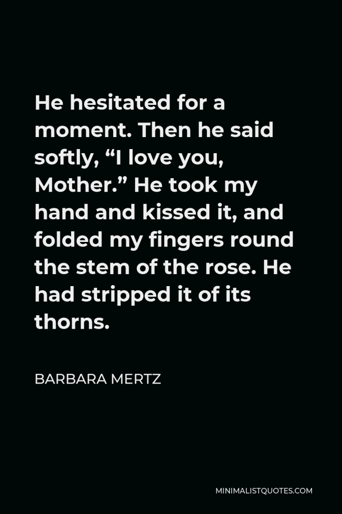 Barbara Mertz Quote - He hesitated for a moment. Then he said softly, “I love you, Mother.” He took my hand and kissed it, and folded my fingers round the stem of the rose. He had stripped it of its thorns.