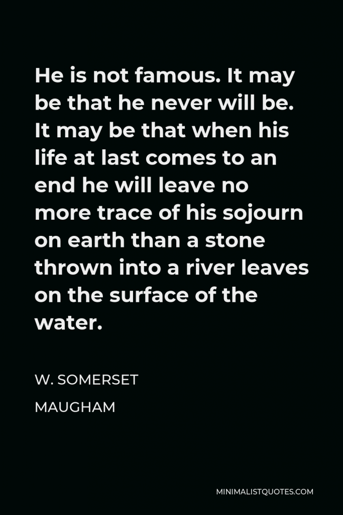 W. Somerset Maugham Quote - He is not famous. It may be that he never will be. It may be that when his life at last comes to an end he will leave no more trace of his sojourn on earth than a stone thrown into a river leaves on the surface of the water.