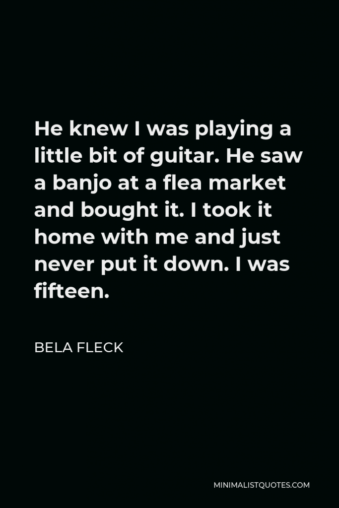 Bela Fleck Quote - He knew I was playing a little bit of guitar. He saw a banjo at a flea market and bought it. I took it home with me and just never put it down. I was fifteen.