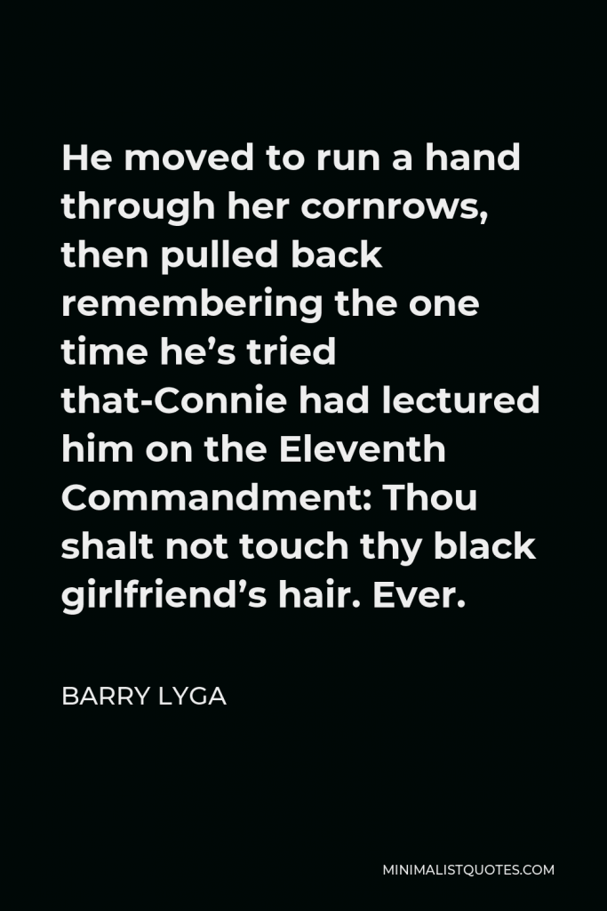 Barry Lyga Quote - He moved to run a hand through her cornrows, then pulled back remembering the one time he’s tried that-Connie had lectured him on the Eleventh Commandment: Thou shalt not touch thy black girlfriend’s hair. Ever.