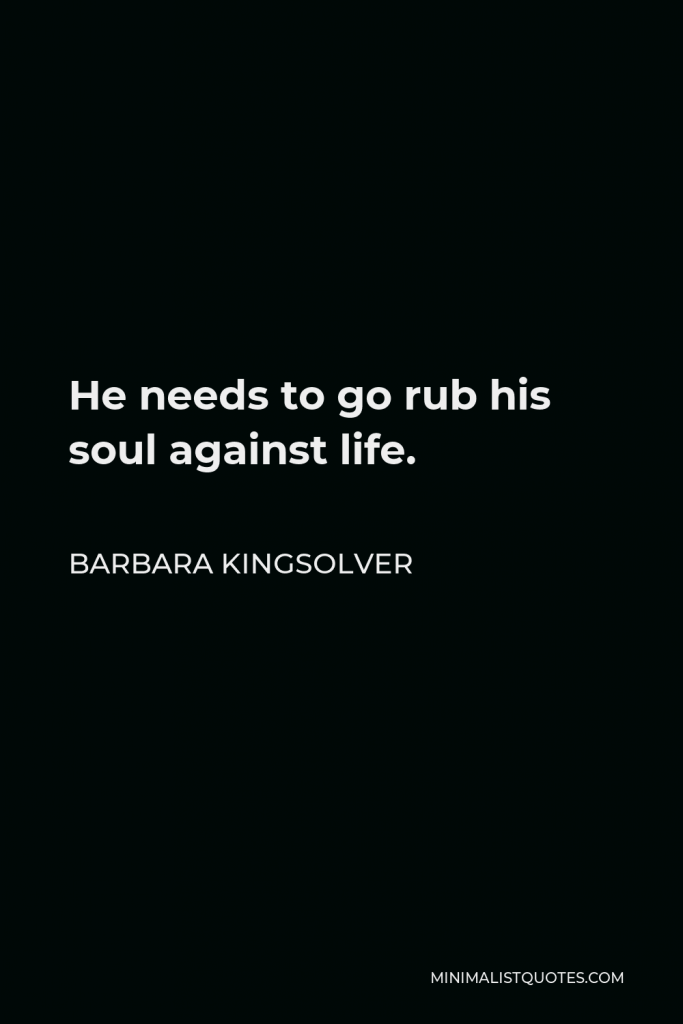 Barbara Kingsolver Quote - He needs to go rub his soul against life.