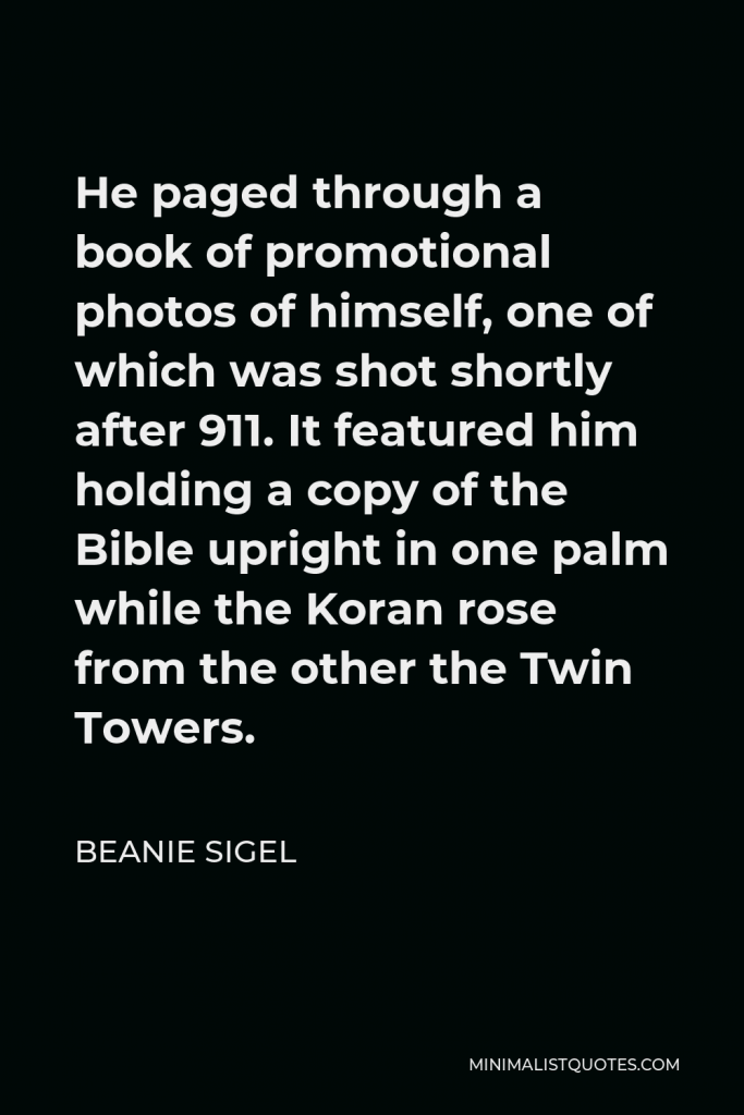 Beanie Sigel Quote - He paged through a book of promotional photos of himself, one of which was shot shortly after 911. It featured him holding a copy of the Bible upright in one palm while the Koran rose from the other the Twin Towers.