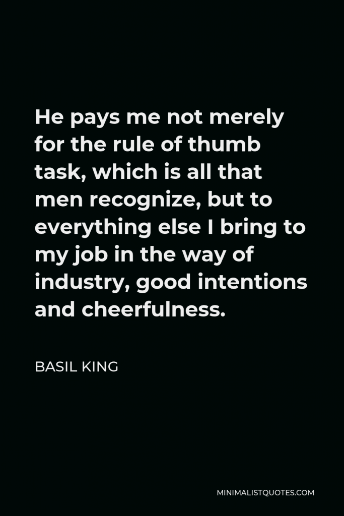 Basil King Quote - He pays me not merely for the rule of thumb task, which is all that men recognize, but to everything else I bring to my job in the way of industry, good intentions and cheerfulness.