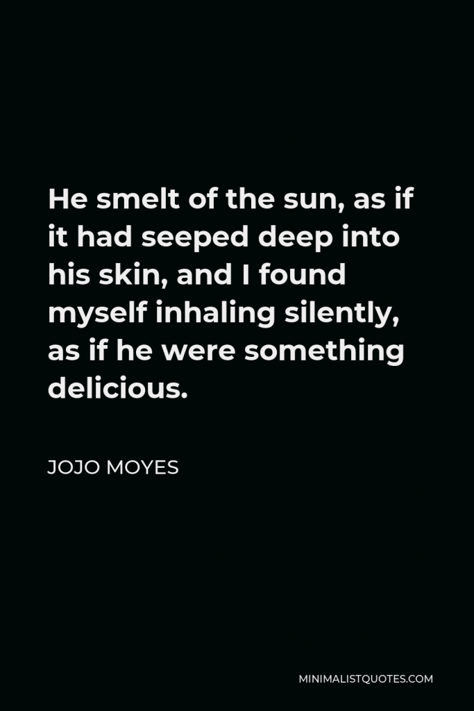 Jojo Moyes Quote - He smelt of the sun, as if it had seeped deep into his skin, and I found myself inhaling silently, as if he were something delicious.