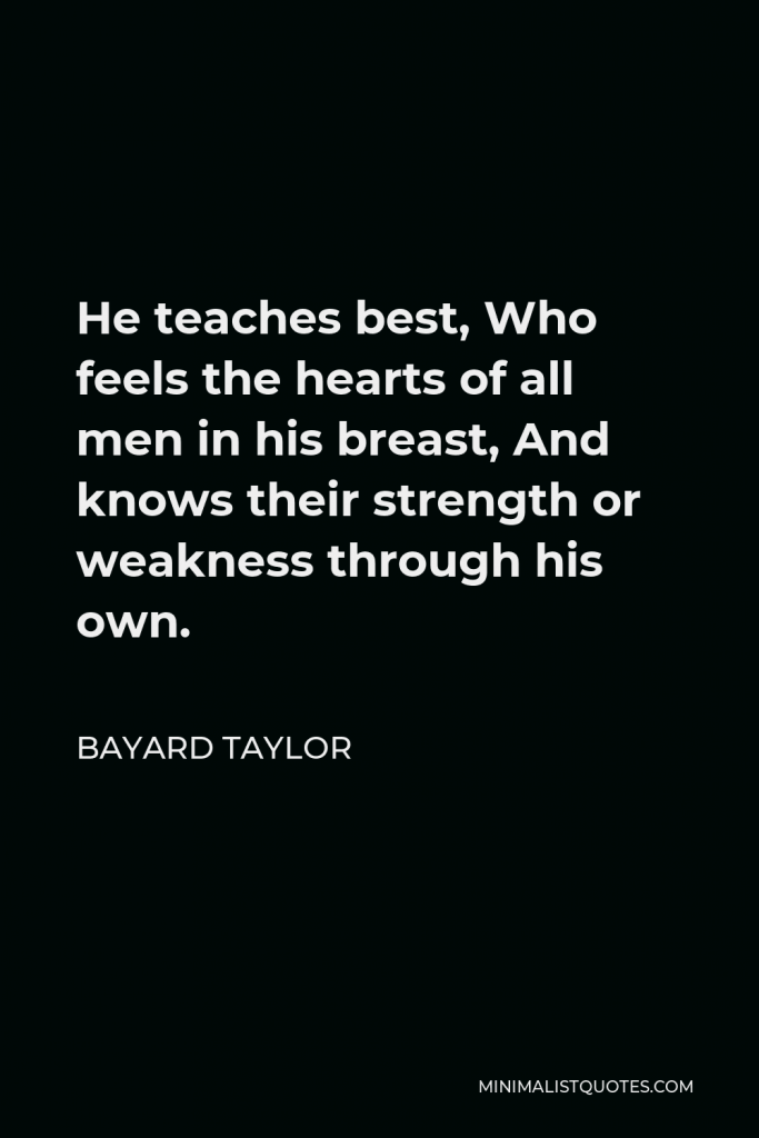 Bayard Taylor Quote - He teaches best, Who feels the hearts of all men in his breast, And knows their strength or weakness through his own.
