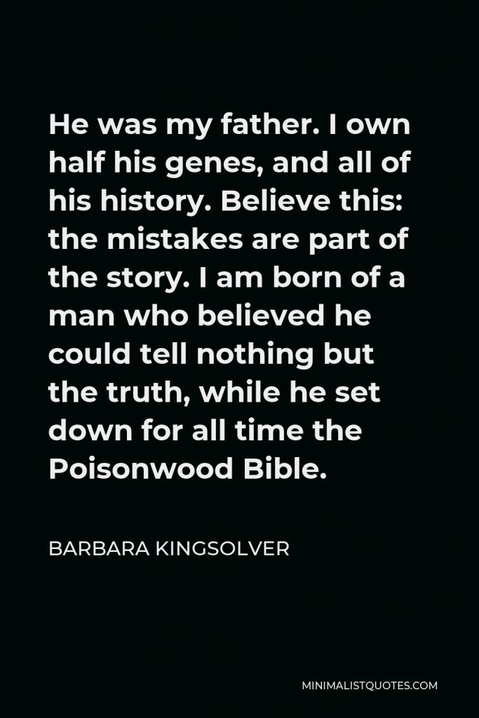 Barbara Kingsolver Quote - He was my father. I own half his genes, and all of his history. Believe this: the mistakes are part of the story. I am born of a man who believed he could tell nothing but the truth, while he set down for all time the Poisonwood Bible.