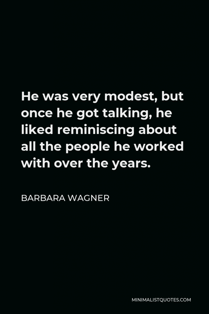 Barbara Wagner Quote - He was very modest, but once he got talking, he liked reminiscing about all the people he worked with over the years.