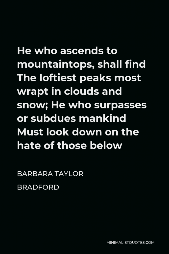 Barbara Taylor Bradford Quote - He who ascends to mountaintops, shall find The loftiest peaks most wrapt in clouds and snow; He who surpasses or subdues mankind Must look down on the hate of those below