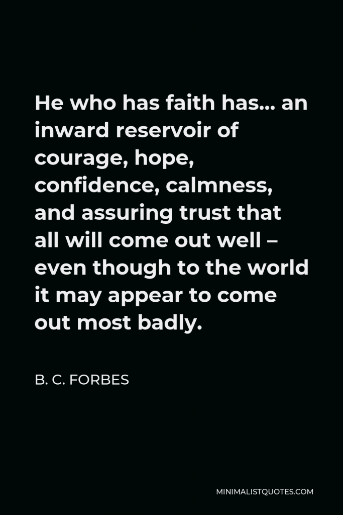 B. C. Forbes Quote - He who has faith has… an inward reservoir of courage, hope, confidence, calmness, and assuring trust that all will come out well – even though to the world it may appear to come out most badly.
