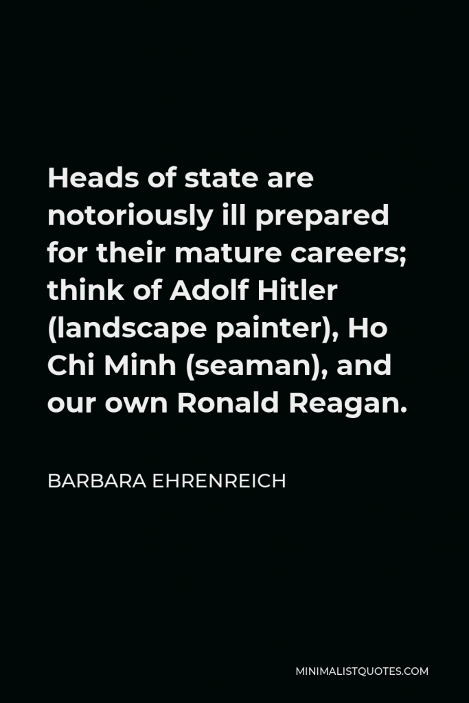 Barbara Ehrenreich Quote - Heads of state are notoriously ill prepared for their mature careers; think of Adolf Hitler (landscape painter), Ho Chi Minh (seaman), and our own Ronald Reagan.