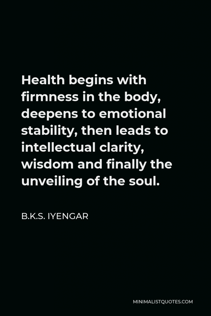 B.K.S. Iyengar Quote - Health begins with firmness in the body, deepens to emotional stability, then leads to intellectual clarity, wisdom and finally the unveiling of the soul.