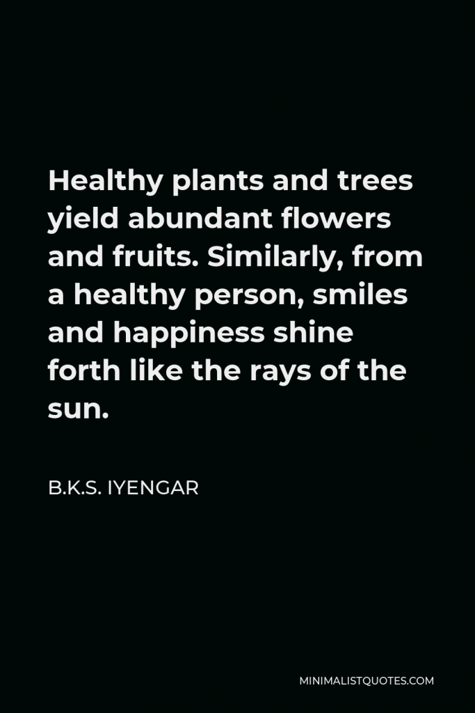 B.K.S. Iyengar Quote - Healthy plants and trees yield abundant flowers and fruits. Similarly, from a healthy person, smiles and happiness shine forth like the rays of the sun.