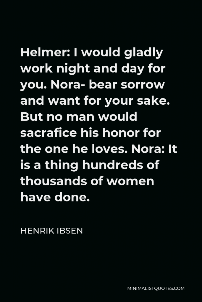 Henrik Ibsen Quote - Helmer: I would gladly work night and day for you. Nora- bear sorrow and want for your sake. But no man would sacrafice his honor for the one he loves. Nora: It is a thing hundreds of thousands of women have done.