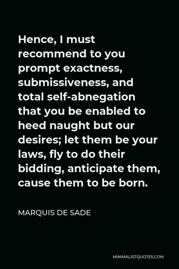 Marquis de Sade Quote - Hence, I must recommend to you prompt exactness, submissiveness, and total self-abnegation that you be enabled to heed naught but our desires; let them be your laws, fly to do their bidding, anticipate them, cause them to be born.
