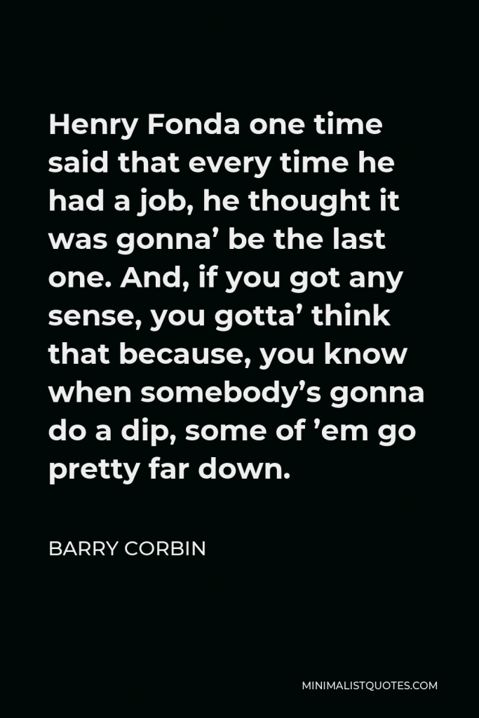 Barry Corbin Quote - Henry Fonda one time said that every time he had a job, he thought it was gonna’ be the last one. And, if you got any sense, you gotta’ think that because, you know when somebody’s gonna do a dip, some of ’em go pretty far down.